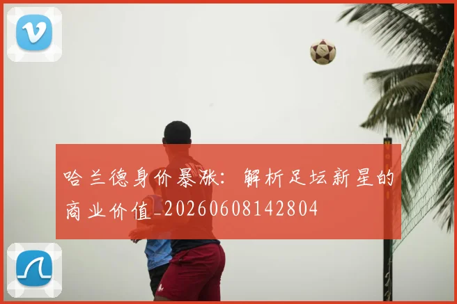 哈兰德身价暴涨：解析足坛新星的商业价值_20260608142804