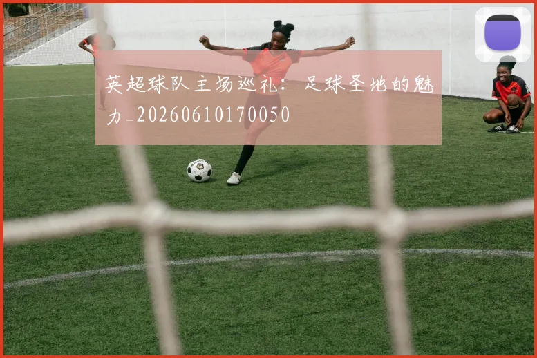 英超球队主场巡礼：足球圣地的魅力_20260610170050