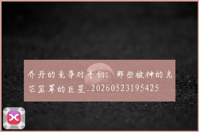 乔丹的竞争对手们:那些被神的光芒笼罩的巨星_20260523195425
