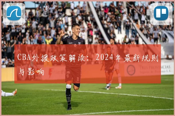 CBA外援政策解读：2024年最新规则与影响