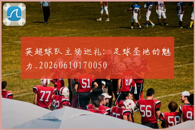 英超球队主场巡礼：足球圣地的魅力_20260610170050