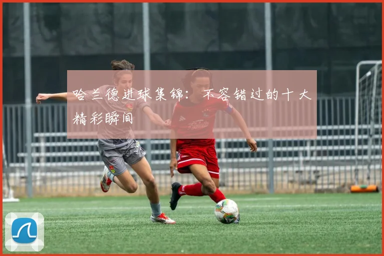 哈兰德进球集锦：不容错过的十大精彩瞬间