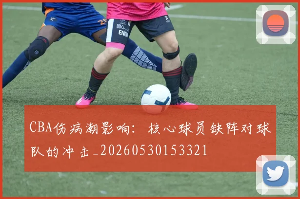 CBA伤病潮影响：核心球员缺阵对球队的冲击_20260530153321