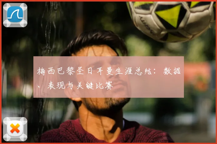 梅西巴黎圣日耳曼生涯总结：数据、表现与关键比赛