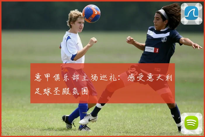 意甲俱乐部主场巡礼:感受意大利足球圣殿氛围