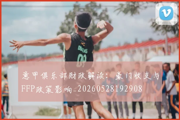 意甲俱乐部财政解读：豪门收支与FFP政策影响_20260528192908